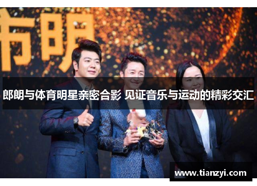郎朗与体育明星亲密合影 见证音乐与运动的精彩交汇
