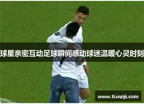 球星亲密互动足球瞬间感动球迷温暖心灵时刻