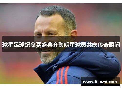 球星足球纪念赛盛典齐聚明星球员共庆传奇瞬间